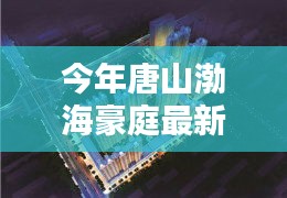唐山渤海豪庭最新價格與科技智能新居，未來居住新紀元開啟