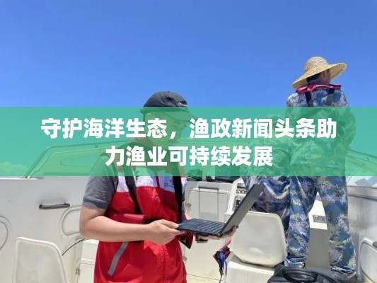 守護(hù)海洋生態(tài)，漁政新聞?lì)^條助力漁業(yè)可持續(xù)發(fā)展
