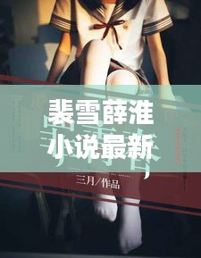 裴雪薛淮小說最新章節(jié)更新揭秘，引人入勝的情節(jié)繼續(xù)展開！