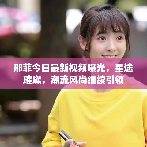 邢菲今日最新視頻曝光，星途璀璨，潮流風尚繼續(xù)引領