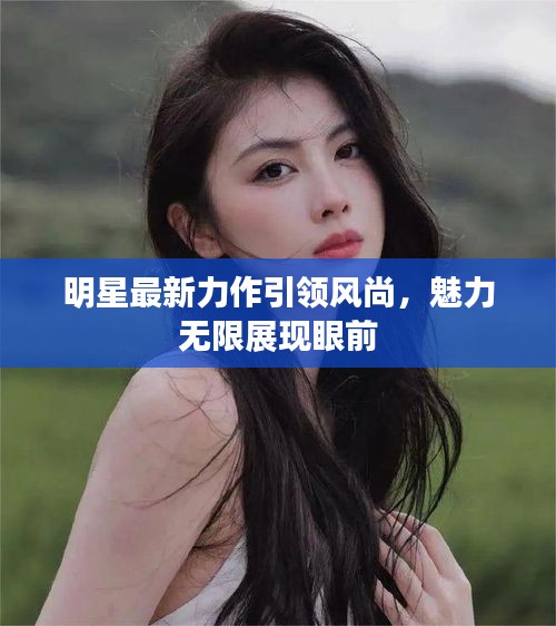 明星最新力作引領(lǐng)風(fēng)尚，魅力無(wú)限展現(xiàn)眼前