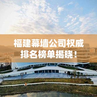 福建幕墻公司權(quán)威排名榜單揭曉！